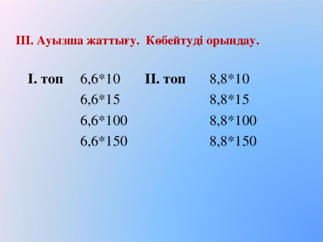 ІІІ. Ауызша жаттығу. Көбейтуді орындау.  І. топ  6,6*10  ІІ. топ  8,8*10    6,6*15    8,8*15    6,6*100    8,8*100    6,6*150    8,8*150