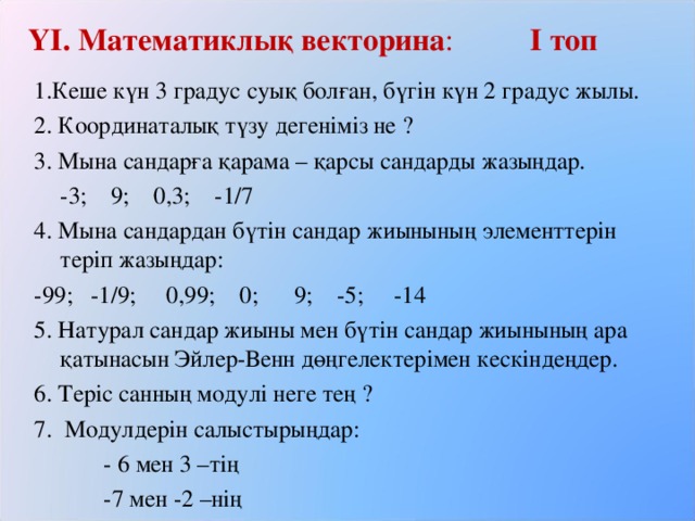 ҮІ. Математиклық векторина :   І топ 1.Кеше күн 3 градус суық болған, бүгін күн 2 градус жылы. 2. Координаталық түзу дегеніміз не ? 3. Мына сандарға қарама – қарсы сандарды жазыңдар.  -3; 9; 0,3; -1/7 4. Мына сандардан бүтін сандар жиынының элементтерін теріп жазыңдар: -99; -1/9; 0,99; 0; 9; -5; -14 5. Натурал сандар жиыны мен бүтін сандар жиынының ара қатынасын Эйлер-Венн дөңгелектерімен кескіндеңдер. 6. Теріс санның модулі неге тең ? 7. Модулдерін салыстырыңдар:   - 6 мен 3 –тің   -7 мен -2 –нің