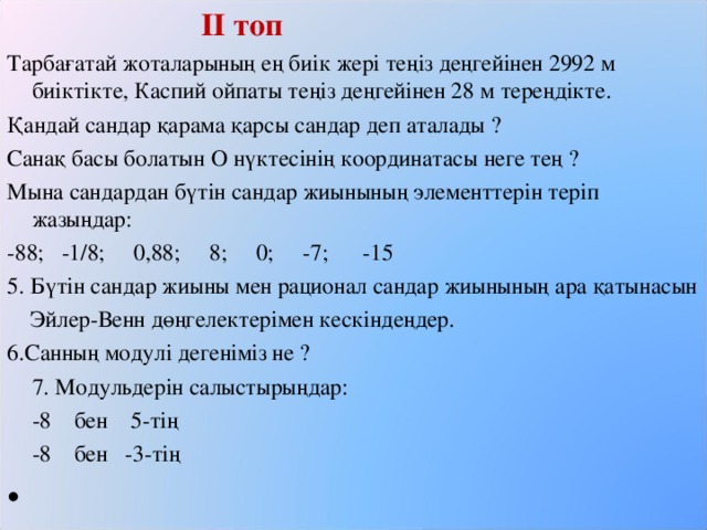 ІІ топ Тарбағатай жоталарының ең биік жері теңіз деңгейінен 2992 м биіктікте, Каспий ойпаты теңіз деңгейінен 28 м тереңдікте. Қандай сандар қарама қарсы сандар деп аталады ? Санақ басы болатын О нүктесінің координатасы неге тең ? Мына сандардан бүтін сандар жиынының элементтерін теріп жазыңдар: -88; -1/8; 0,88; 8; 0; -7; -15 5. Бүтін сандар жиыны мен рационал сандар жиынының ара қатынасын  Эйлер-Венн дөңгелектерімен кескіндеңдер. 6.Санның модулі дегеніміз не ?  7. Модульдерін салыстырыңдар:   -8 бен 5-тің   -8 бен -3-тің