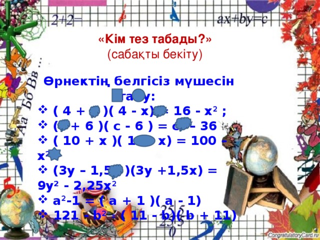 «Кім тез табады?»  (сабақты бекіту)  Өрнектің белгісіз мүшесін табу:  ( 4 + х )( 4 - х) = 16 - х 2 ;  (с + 6 )( с - 6 ) = с² – 36  ( 10 + x )( 10 - x) = 100 – x 2   (3y – 1,5х )(3y +1,5x) = 9у² - 2,25x 2   a 2 -1 = ( а + 1 )( а - 1) 121 - b 2 ꞊ ( 11 - b)( b + 11)  