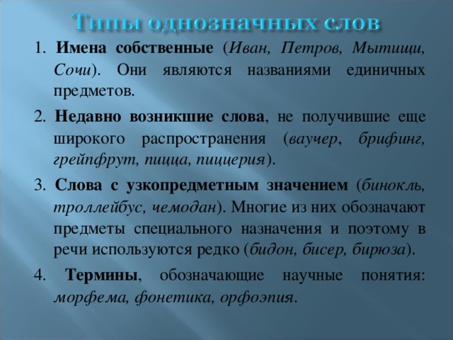 1. Имена собственные ( Иван, Петров, Мытищи, Сочи ). Они являются названиями единичных предметов. 2. Недавно возникшие слова , не получившие еще широкого распространения ( ваучер , брифинг, грейпфрут, пицца, пиццерия ). 3. Слова с узкопредметным значением ( бинокль, троллейбус, чемодан ). Многие из них обозначают предметы специального назначения и поэтому в речи используются редко ( бидон, бисер, бирюза ). 4. Термины , обозначающие научные понятия: морфема, фонетика, орфоэпия.