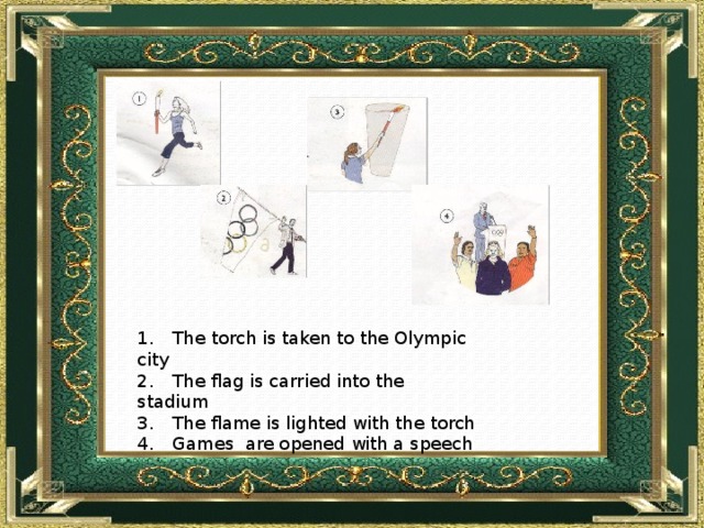 1.  The torch is taken to the Olympic city 2.  The flag is carried into the stadium 3.  The flame is lighted with the torch 4.  Games are opened with a speech