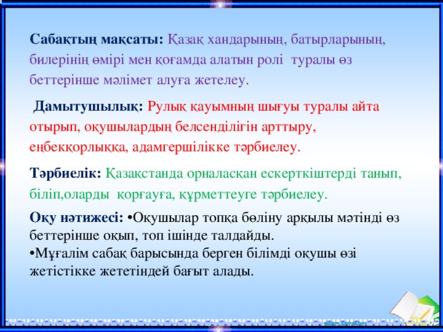 Сабақтың мақсаты:  Қазақ хандарының, батырларының, билерінің өмірі мен қоғамда алатын ролі туралы өз беттерінше мәлімет алуға жетелеу.  Дамытушылық:  Рулық қауымның шығуы туралы айта отырып, оқушылардың белсенділігін арттыру, еңбекқорлыққа, адамгершілікке тәрбиелеу. Тәрбиелік: Қазақстанда орналасқан ескерткіштерді танып, біліп,оларды қорғауға, құрметтеуге тәрбиелеу.  Оқу нәтижесі:  •Оқушылар топқа бөліну арқылы мәтінді өз беттерінше оқып, топ ішінде талдайды. • Мұғалім сабақ барысында берген білімді оқушы өзі жетістікке жететіндей бағыт алады.  