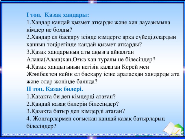 І топ. Қазақ хандары: 1.Хандар қандай қызмет атқарды және хан лауазымына кімдер ие болды? 2.Хандар ел басқару ісінде кімдерге арқа сүйеді,олардың ханның төңірегінде қандай қызмет атқарды? 3.Қазақ хандарының аты аңызға айналған Алаша(Алаш)хан,Оғыз хан туралы не білесіңдер? 4.Қазақ хандығының негізін қалаған Керей мен Жәнібектен кейін ел басқару ісіне араласқан хандарды ата және олар жөнінде баянда? ІІ топ. Қазақ билері. 1.Қазақта би деп кімдерді атаған? 2.Қандай қазақ билерін білесіңдер? 3.Қазақта батыр деп кімдерді атаған? 4. Жоңғарлармен соғысқан қандай қазақ батырларың білесіңдер?