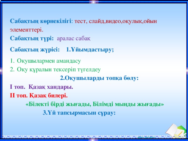 Сабақтың көрнекілігі : тест, слайд,видео,оқулық,ойын элементтері. Сабақтың түрі:  аралас сабақ Сабақтың жүрісі:  1.Ұйымдастыру; Оқушылармен амандасу Оқу құралын тексеріп түгелдеу  2.Оқушыларды топқа бөлу: І топ. Қазақ хандары. ІІ топ. Қазақ билері. «Білекті бірді жығады, Білімді мыңды жығады»  3.Үй тапсырмасын сұрау: