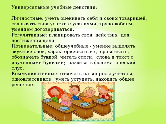 Универсальные учебные действия: Личностные: уметь оценивать себя и своих товарищей, связывать свои успехи с усилиями, трудолюбием, умением договариваться. Регулятивные: планировать свои действия для достижения цели Познавательные: общеучебные - умение выделять звуки из слов, характеризовать их, сравнивать, обозначать буквой, читать слоги, слова и текст с изученными буквами; развивать фонематический слух, Коммуникативные: отвечать на вопросы учителя, одноклассников; уметь уступать, находить общее решение .