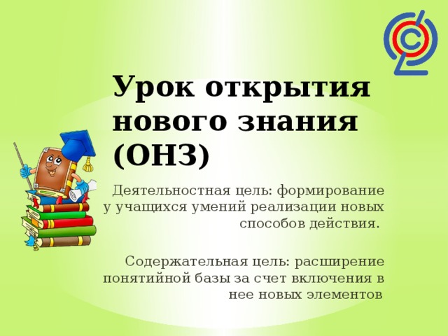 Урок открытия нового знания (ОНЗ)   Деятельностная цель: формирование у учащихся умений реализации новых способов действия. Содержательная цель: расширение понятийной базы за счет включения в нее новых элементов .