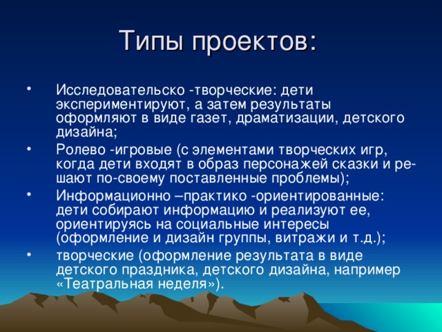 Исследовательско -творческие: дети экспериментируют, а затем результаты оформляют в виде газет, драматизации, детского дизайна; Ролево -игровые (с элементами творческих игр, когда дети входят в образ персонажей сказки и ре­шают по-своему поставленные проблемы); Информационно –практико -ориентированные: дети собирают информацию и реализуют ее, ориентируясь на социальные интересы (оформление и дизайн группы, витражи и т.д.); творческие (оформление результата в виде детского праздника, детского дизайна, например «Театральная неделя»).