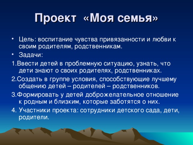 Проект «Моя семья» Цель: воспитание чувства привязанности и любви к своим родителям, родственникам. Задачи: 1.Ввести детей в проблемную ситуацию, узнать, что дети знают о своих родителях, родственниках. 2.Создать в группе условия, способствующие лучшему общению детей – родителей – родственников. 3.Формировать у детей доброжелательное отношение к родным и близким, которые заботятся о них. 4. Участники проекта: сотрудники детского сада, дети, родители.