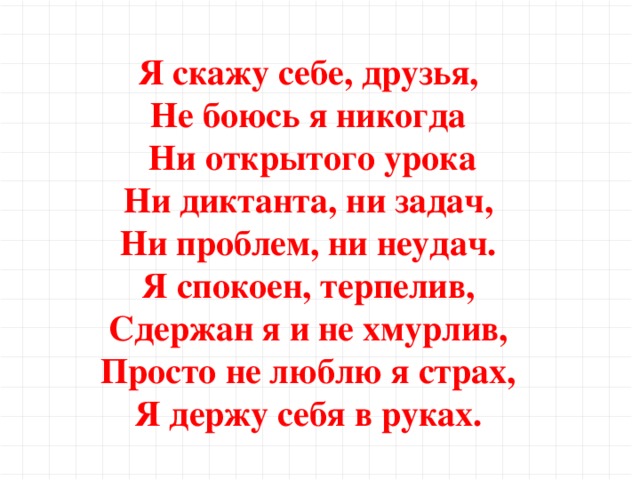 Я скажу себе, друзья, Не боюсь я никогда Ни открытого урока Ни диктанта, ни задач, Ни проблем, ни неудач. Я спокоен, терпелив, Сдержан я и не хмурлив, Просто не люблю я страх, Я держу себя в руках.