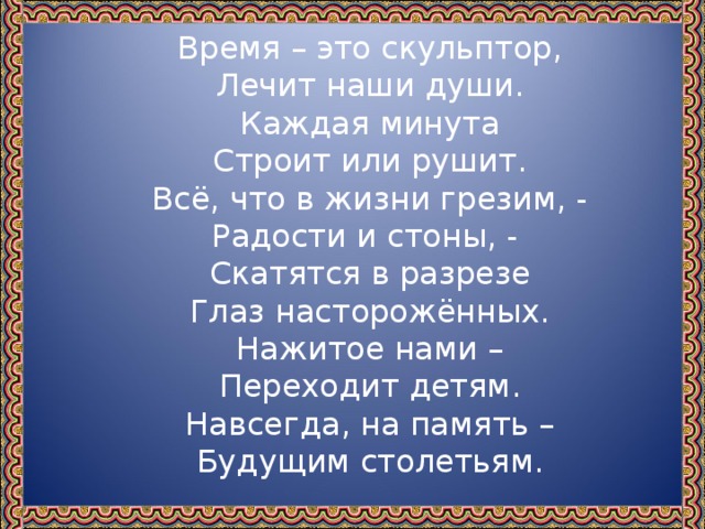 Время – это скульптор,  Лечит наши души.  Каждая минута  Строит или рушит.  Всё, что в жизни грезим, -  Радости и стоны, -  Скатятся в разрезе  Глаз насторожённых.  Нажитое нами –  Переходит детям.  Навсегда, на память –  Будущим столетьям.