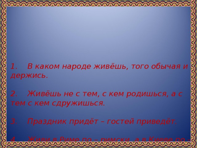 1. В каком народе живёшь, того обычая и держись.   2. Живёшь не с тем, с кем родишься, а с тем с кем сдружишься.   3. Праздник придёт – гостей приведёт.   4. Живи в Риме по – римски, а в Киеве по – киевски.