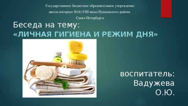 Государственное бюджетное образовательное учереждение школа-интернат №16 (VIII вида) Пушкинского района Санкт-Петербурга Беседа на тему: «личная гигиена и режим дня» воспитатель: Вадужева О.Ю.