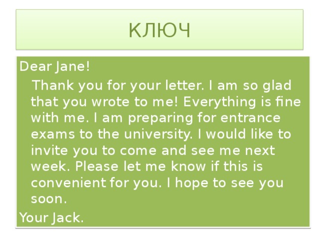 КЛЮЧ Dear Jane!  Thank you for your letter. I am so glad that you wrote to me! Everything is fine with me. I am preparing for entrance exams to the university. I would like to invite you to come and see me next week. Please let me know if this is convenient for you. I hope to see you soon. Your Jack.