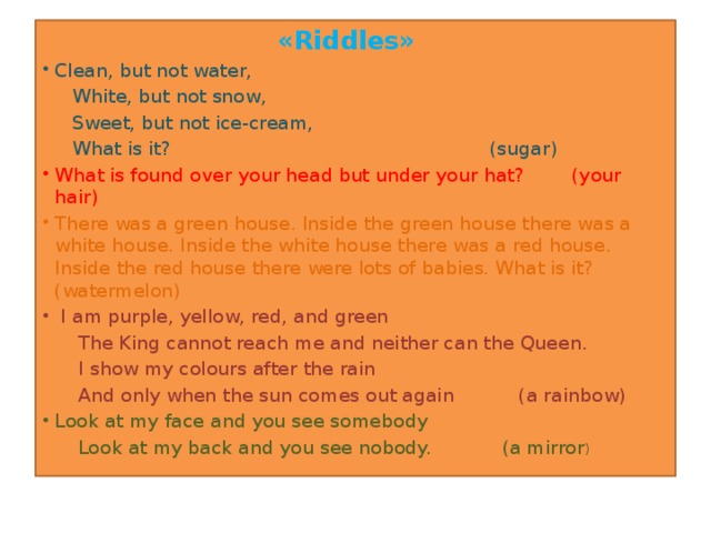 «Riddles»   Сlean, but not water,  White, but not snow,  Sweet, but not ice-cream,  What is it? (sugar) What is found over your head but under your hat? (your hair) There was a green house. Inside the green house there was a white house. Inside the white house there was a red house. Inside the red house there were lots of babies. What is it? (watermelon)   I am purple, yellow, red, and green  The King cannot reach me and neither can the Queen.  I show my colours after the rain  And only when the sun comes out again (a rainbow) Look at my face and you see somebody  Look at my back and you see nobody. (a mirror )