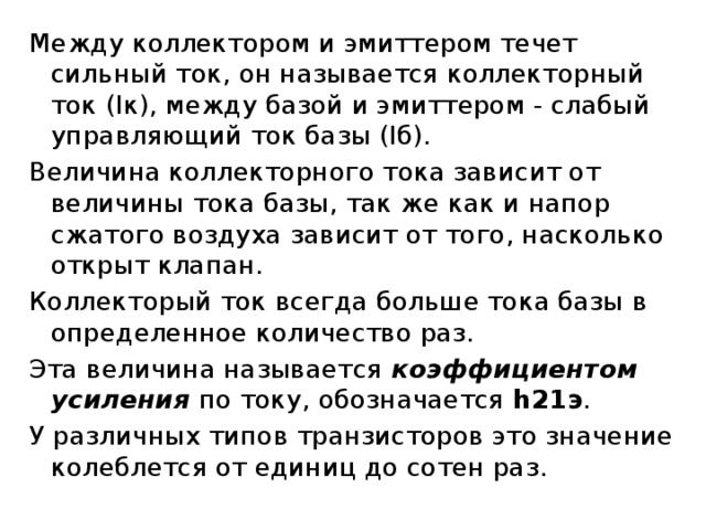 Между коллектором и эмиттером течет сильный ток, он называется коллекторный ток (Iк), между базой и эмиттером - слабый управляющий ток базы (Iб). Величина коллекторного тока зависит от величины тока базы, так же как и напор сжатого воздуха зависит от того, насколько открыт клапан. Коллекторый ток всегда больше тока базы в определенное количество раз. Эта величина называется коэффициентом усиления по току, обозначается  h21э . У различных типов транзисторов это значение колеблется от единиц до сотен раз.