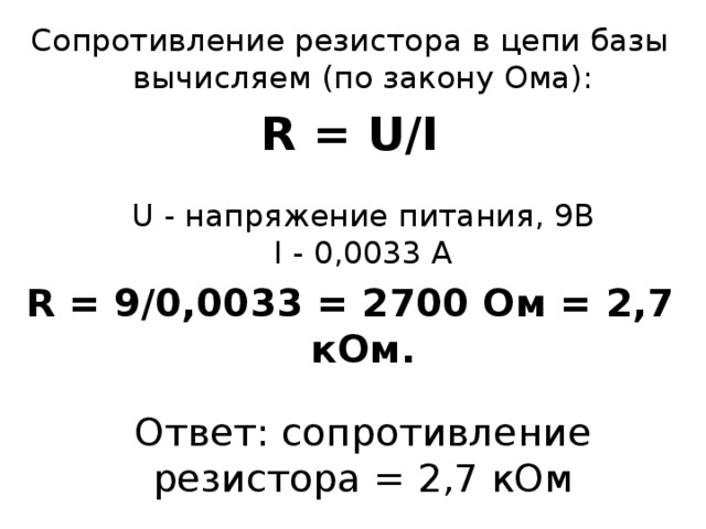 Сопротивление резистора в цепи базы вычисляем (по закону Ома): R = U/I   U - напряжение питания, 9В  I - 0,0033 А R = 9/0,0033 = 2700 Ом = 2,7 кОм.   Ответ: сопротивление резистора = 2,7 кОм