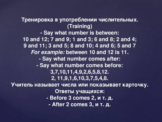 Тренировка в употреблении числительных. (Training) - Say what number is between: 10 and 12; 7 and 9; 1 and 3; 6 and 8; 2 and 4; 9 and 11; 3 and 5; 8 and 10; 4 and 6; 5 and 7 For example:  between 10 and 12 is 11. - Say what number comes after: - Say what number comes before: 3,7,10,11,4,9,2,6,5,8,12. 2, 11,9,1,6,10,3,7,5,4,8. Учитель называет числа или показывает карточку. Ответы учащихся: - Before 3 comes 2, и т . д . - After 2 comes 3, и т . д .
