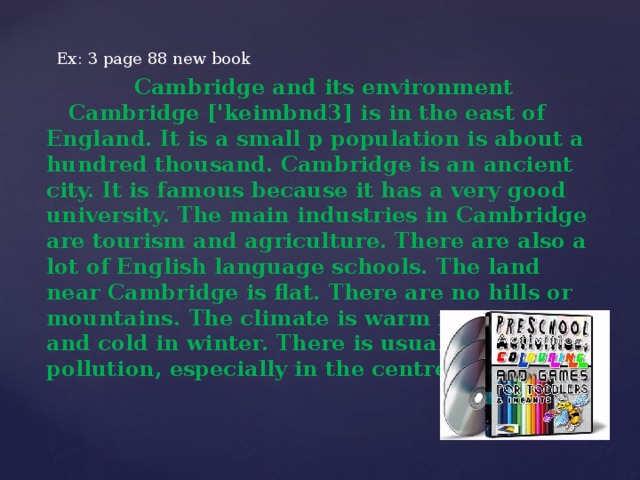 Ex: 3 page 88 new book  Cambridge and its environment  Cambridge ['keimbnd3] is in the east of England. It is a small p population is about a hundred thousand. Cambridge is an ancient city. It is famous because it has a very good university. The main industries in Cambridge are tourism and agriculture. There are also a lot of English language schools. The land near Cambridge is flat. There are no hills or mountains. The climate is warm in summer and cold in winter. There is usually some air pollution, especially in the centre of the city.