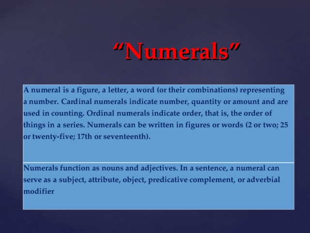 “ Numerals”  A numeral is a figure, a letter, a word (or their combinations) representing a number. Cardinal numerals indicate number, quantity or amount and are used in counting. Ordinal numerals indicate order, that is, the order of things in a series. Numerals can be written in figures or words (2 or two; 25 or twenty-five; 17th or seventeenth). Numerals function as nouns and adjectives. In a sentence, a numeral can serve as a subject, attribute, object, predicative complement, or adverbial modifier