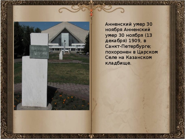 Анненский умер 30 ноября Анненский умер 30 ноября (13 декабря) 1909, в Санкт-Петербурге; похоронен в Царском Селе на Казанском кладбище.