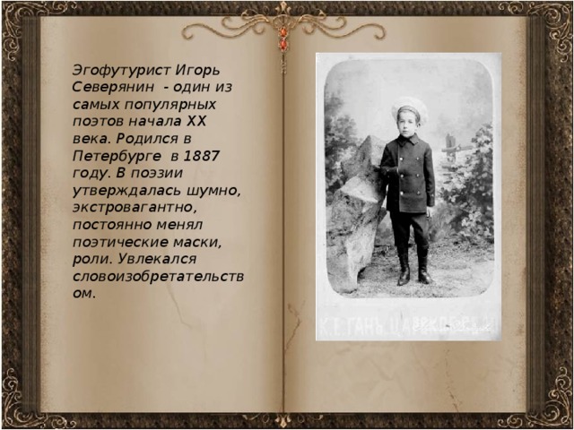 Эгофутурист Игорь Северянин - один из самых популярных поэтов начала ХХ века. Родился в Петербурге в 1887 году. В поэзии утверждалась шумно, экстровагантно, постоянно менял поэтические маски, роли. Увлекался словоизобретательством.