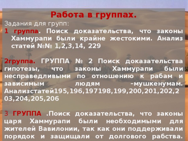 Работа в группах. Задания для групп: 1 группа . Поиск доказательства, что законы Хаммурапи были крайне жестокими. Анализ статей №№ 1,2,3,14, 229  2группа. ГРУППА № 2 Поиск доказательства гипотезы, что законы Хаммурапи  были несправедливыми по отношению к рабам и зависимым людям –мушкенумам. Анализстатей195,196,197198,199,200,201,202,203,204,205,206 3 ГРУППА .Поиск доказательства, что законы царя Хаммурапи были  необходимыми для жителей Вавилонии, так как они поддерживали  порядок и защищали от долгового рабства. Анализ статей №№ 48, 53,54,117.