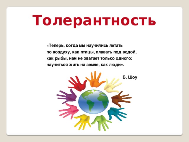 Толерантность «Теперь, когда мы научились летать по воздуху, как птицы, плавать под водой, как рыбы, нам не хватает только одного: научиться жить на земле, как люди». Б. Шоу