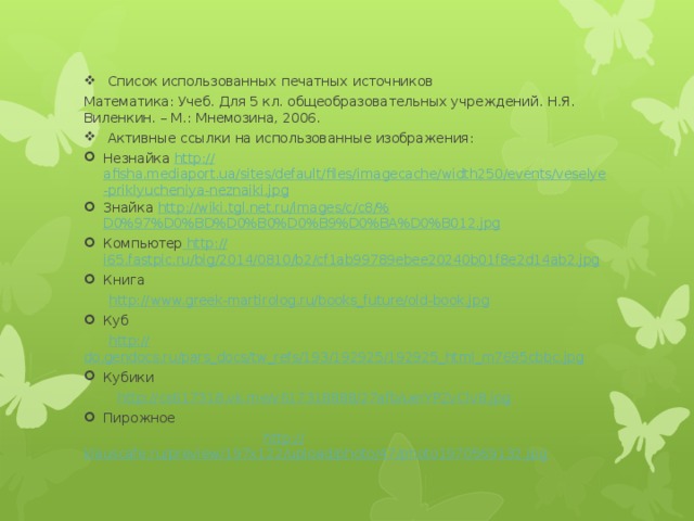 Список использованных печатных источников Математика: Учеб. Для 5 кл. общеобразовательных учреждений. Н.Я. Виленкин. – М.: Мнемозина, 2006.  Активные ссылки на использованные изображения: Незнайка http :// afisha.mediaport.ua/sites/default/files/imagecache/width250/events/veselye-priklyucheniya-neznaiki.jpg Знайка http ://wiki.tgl.net.ru/images/c/c8/% D0%97%D0%BD%D0%B0%D0%B9%D0%BA%D0%B012.jpg Компьютер  http :// i65.fastpic.ru/big/2014/0810/b2/cf1ab99789ebee20240b01f8e2d14ab2.jpg Книга  http:// www.greek-martirolog.ru/books_future/old-book.jpg Куб  http:// do.gendocs.ru/pars_docs/tw_refs/193/192925/192925_html_m7695cbbc.jpg Кубики  http:// cs617318.vk.me/v617318888/27afb/uerYPZvClv8.jpg Пирожное  http :// klauscafe.ru/preview/197x122/upload/photo/47/photo1970569132.jpg