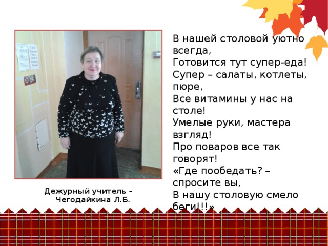 В нашей столовой уютно всегда, Готовится тут супер-еда! Супер – салаты, котлеты, пюре, Все витамины у нас на столе! Умелые руки, мастера взгляд! Про поваров все так говорят! «Где пообедать? – спросите вы, В нашу столовую смело беги!!!» Дежурный учитель – Чегодайкина Л.Б.