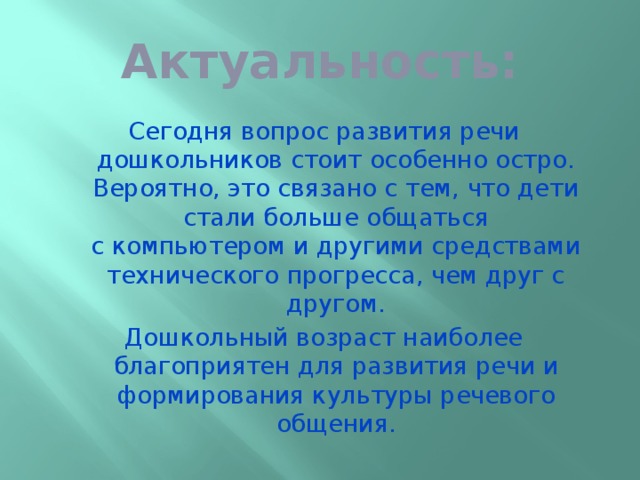 Актуальность: Сегодня вопрос развития речи дошкольников стоит особенно остро. Вероятно, это связано с тем, что дети стали больше общаться с компьютером и другими средствами технического прогресса, чем друг с другом. Дошкольный возраст наиболее благоприятен для развития речи и формирования культуры речевого общения.