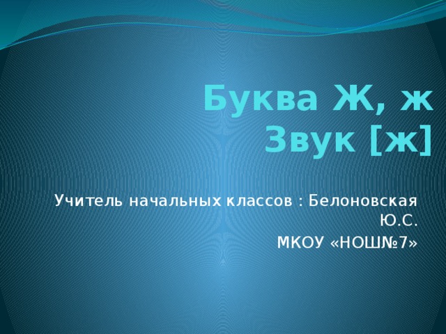 Буква Ж, ж  Звук [ж] Учитель начальных классов : Белоновская Ю.С. МКОУ «НОШ№7»