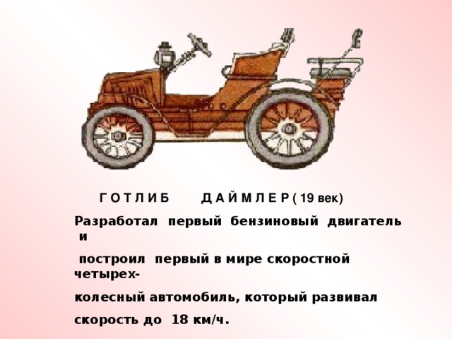 Г О Т Л И Б Д А Й М Л Е Р ( 19 век) Разработал первый бензиновый двигатель и  построил первый в мире скоростной четырех- колесный автомобиль, который развивал скорость до 18 км / ч.
