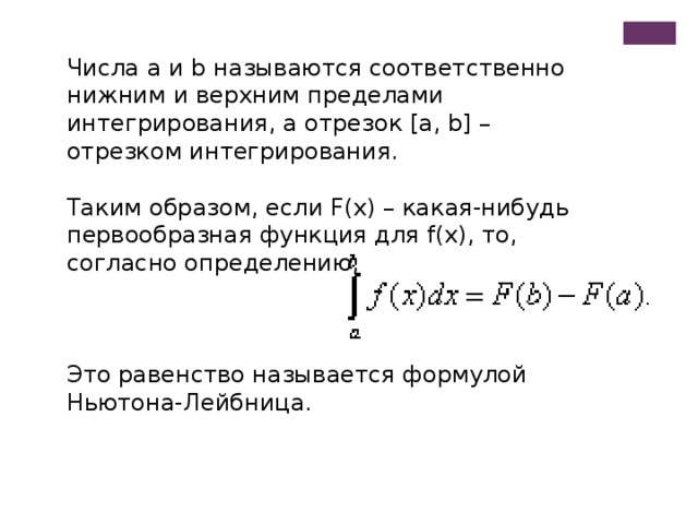 Числа a и b называются соответственно нижним и верхним пределами интегрирования, а отрезок [a, b] – отрезком интегрирования. Таким образом, если F(x) – какая-нибудь первообразная функция для f(x), то, согласно определению, Это равенство называется формулой Ньютона-Лейбница.