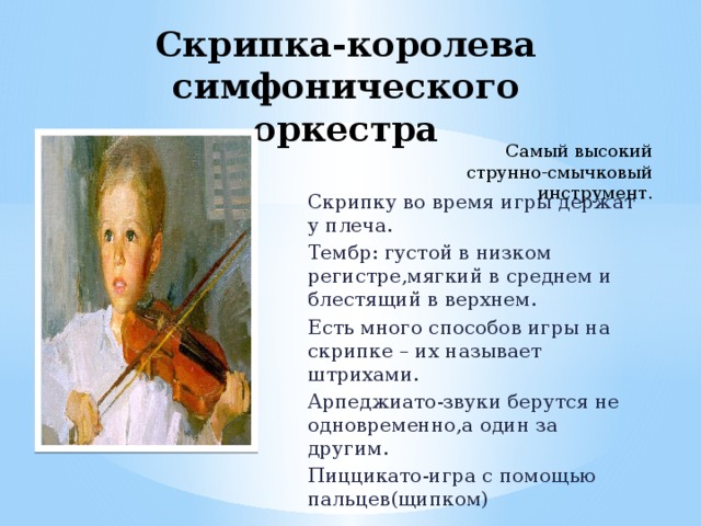 Скрипка-королева симфонического оркестра     Самый высокий струнно-смычковый инструмент. Скрипку во время игры держат у плеча. Тембр: густой в низком регистре,мягкий в среднем и блестящий в верхнем. Есть много способов игры на скрипке – их называет штрихами. Арпеджиато-звуки берутся не одновременно,а один за другим. Пиццикато-игра с помощью пальцев(щипком)