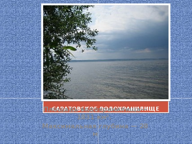 САРАТОВСКОЕ ВОДОХРАНИЛИЩЕ Площадь водохранилища— 1831 км². Максимальная глубина — 28 м