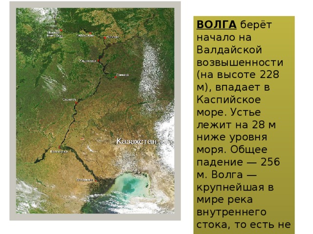 ВОЛГА  берёт начало на Валдайской возвышенности (на высоте 228 м), впадает в Каспийское море. Устье лежит на 28 м ниже уровня моря. Общее падение — 256 м. Волга — крупнейшая в мире река внутреннего стока, то есть не впадающая в мировой океан.