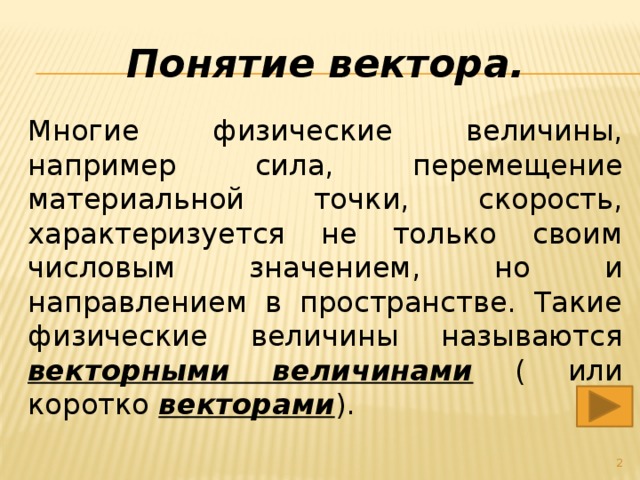 Понятие вектора. Многие физические величины, например сила, перемещение материальной точки, скорость, характеризуется не только своим числовым значением, но и направлением в пространстве. Такие физические величины называются векторными величинами ( или коротко векторами ).