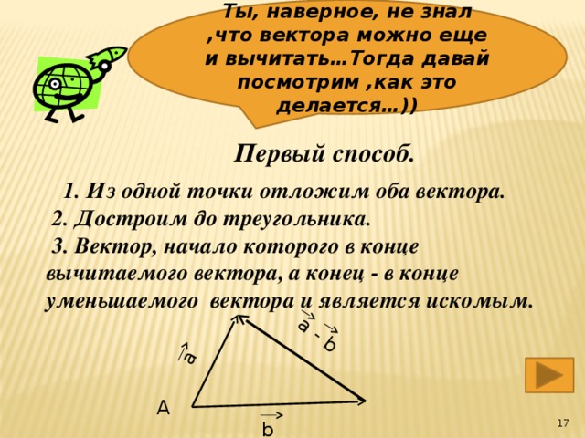 Ты, наверное, не знал ,что вектора можно еще и вычитать…Тогда давай посмотрим ,как это делается…)) a a - b  Первый способ.  1. Из одной точки отложим оба вектора.  2. Достроим до треугольника.  3. Вектор, начало которого в конце вычитаемого вектора, а конец - в конце уменьшаемого вектора и является искомым. А  b