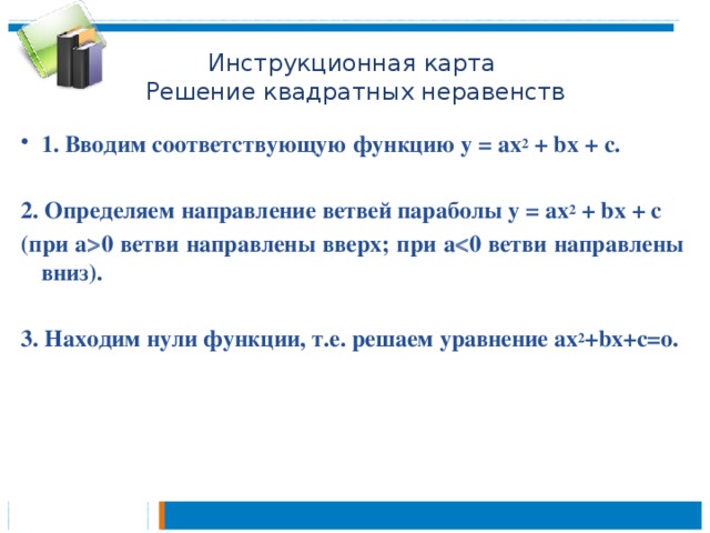 Инструкционная карта  Решение квадратных неравенств 1. Вводим соответствующую функцию у = ах 2 + bx + с.  2. Определяем направление ветвей параболы у = ах 2 + bx + с (при а  0 ветви направлены вверх; при а  0 ветви направлены вниз).  3. Находим нули функции, т.е. решаем уравнение ах 2 +bx+с=о.