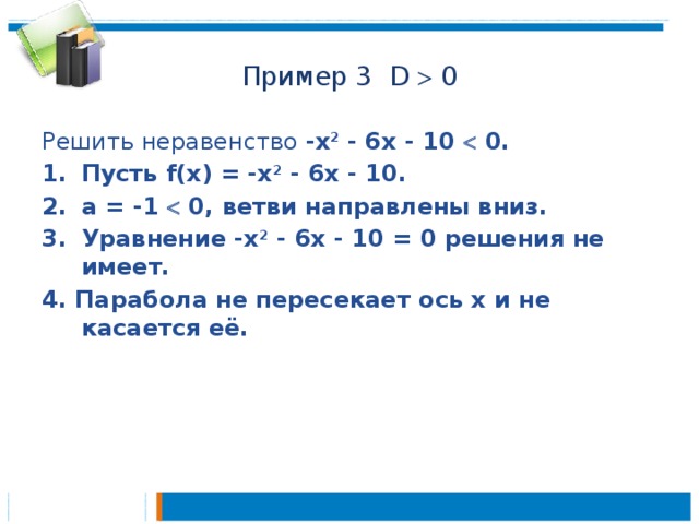 Пример 3 D  0 Решить неравенство -х 2 - 6x - 10  0. Пусть f(x) = -х 2 - 6x - 10. а = -1  0, ветви направлены вниз. Уравнение -х 2 - 6x - 10 = 0 решения не имеет. 4. Парабола не пересекает ось х и не касается её.