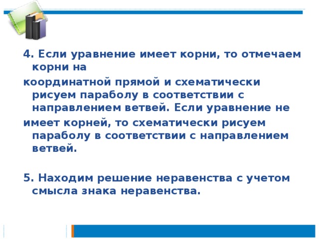 4. Если уравнение имеет корни, то отмечаем корни на координатной прямой и схематически рисуем параболу в соответствии с направлением ветвей. Если уравнение не имеет корней, то схематически рисуем параболу в соответствии с направлением ветвей.  5. Находим решение неравенства с учетом смысла знака неравенства.