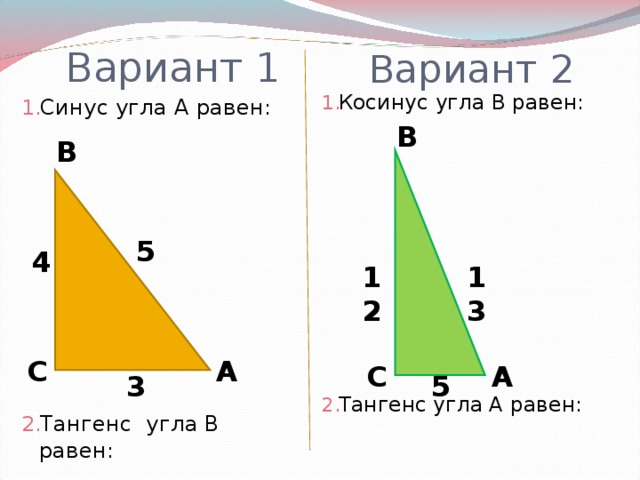 Вариант 1 Вариант 2 Косинус угла В равен:          Тангенс угла А равен: Синус угла А равен:          Тангенс угла В равен: В В 5 4 12 13 С А А С 3 5