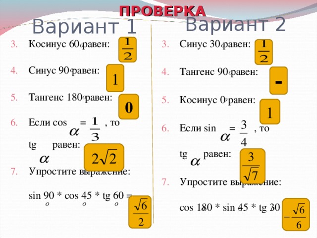 ПРОВЕРКА Вариант 2 Вариант 1 Косинус 60 равен: Синус 90 равен: Тангенс 180 равен: Если cos  = , то   tg равен: Упростите выражение: sin 90 * cos 45 * tg 60 = Синус 30 равен: Тангенс 90 равен: Косинус 0 равен: Если sin  = , то   tg равен: Упростите выражение: cos 180 * sin 45 * tg 30 =    1 - 0 1