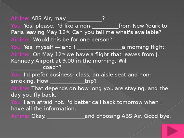Airline: ABS Air, may _____________? You: Yes, please. I'd like a non-__________from New Yourk to Paris leaving May 12 th . Can you tell me what's available? Airline: Would this be for one person? You: Yes, myself — and I _________________a morning flight. Airline: On May 12 th we have a flight that leaves from J. Kennedy Airport at 9.00 in the morning. Will ____________coach? You: I'd prefer business- class, an aisle seat and non-smoking. How _____________trip? Airline: That depends on how long you are staying, and the day you fly back. You: I am afraid not. I'd better call back tomorrow when I have all the information. Airline: Okay. ______________and choosing ABS Air. Good bye.