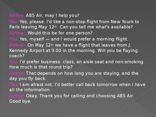 Airline: ABS Air, may I help you? You: Yes, please. I'd like a non-stop flight from New Yourk to Paris leaving May 12 th . Can you tell me what's available? Airline: Would this be for one person? You: Yes, myself — and I would prefer a morning flight. Airline: On May 12 th we have a flight that leaves from J. Kennedy Airport at 9.00 in the morning. Will you be flaying coach? You: I'd prefer business- class, an aisle seat and non-smoking. How much is that round trip? Airline: That depends on how long you are staying, and the day you fly back. You: I am afraid not. I'd better call back tomorrow when I have all the information. Airline: Okay. Thank you for calling and choosing ABS Air. Good bye.