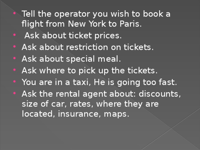 Tell the operator you wish to book a flight from New York to Paris.  Ask about ticket prices. Ask about restriction on tickets. Ask about special meal. Ask where to pick up the tickets. You are in a taxi, He is going too fast. Ask the rental agent about: discounts, size of car, rates, where they are located, insurance, maps.