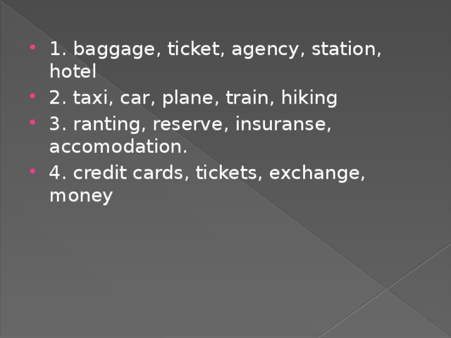 1. baggage, ticket, agency, station, hotel 2. taxi, car, plane, train, hiking 3. ranting, reserve, insuranse, accomodation. 4. credit cards, tickets, exchange, money