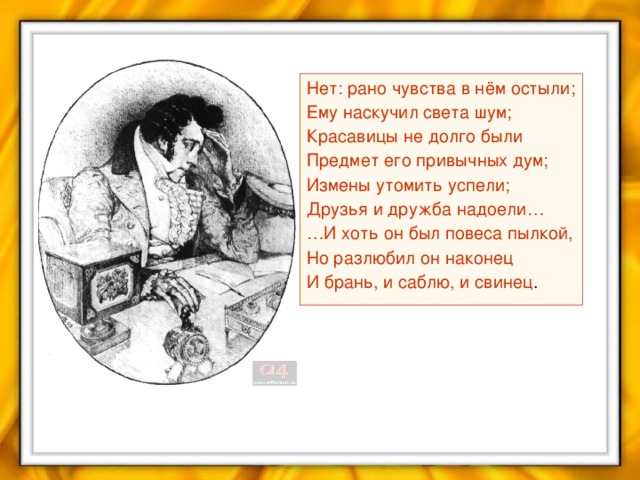 Нет: рано чувства в нём остыли; Ему наскучил света шум; Красавицы не долго были Предмет его привычных дум; Измены утомить успели; Друзья и дружба надоели… … И хоть он был повеса пылкой, Но разлюбил он наконец И брань, и саблю, и свинец .