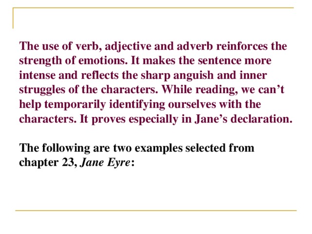 The use of verb, adjective and adverb reinforces the strength of emotions. It makes the sentence more intense and reflects the sharp anguish and inner struggles of the characters. While reading, we can’t help temporarily identifying ourselves with the characters. It proves especially in Jane’s declaration.  The following are two examples selected from chapter 23, Jane Eyre :